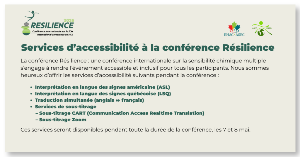 Services d’accessibilité à la conférence Résilience
La conférence Résilience : une conférence internationale sur la sensibilité chimique multiple s’engage à rendre l’événement accessible et inclusif pour tous les participants. Nous sommes heureux d’offrir les services d’accessibilité suivants pendant la conférence :
Interprétation en langue des signes américaine (ASL)
Interprétation en langue des signes québécoise (LSQ)
Traduction simultanée (anglais ↔ français)
Services de sous-titrage
Sous-titrage CART (Communication Access Realtime Translation)
Sous-titrage Zoom
Ces services seront disponibles pendant toute la durée de la conférence, les 7 et 8 mai.