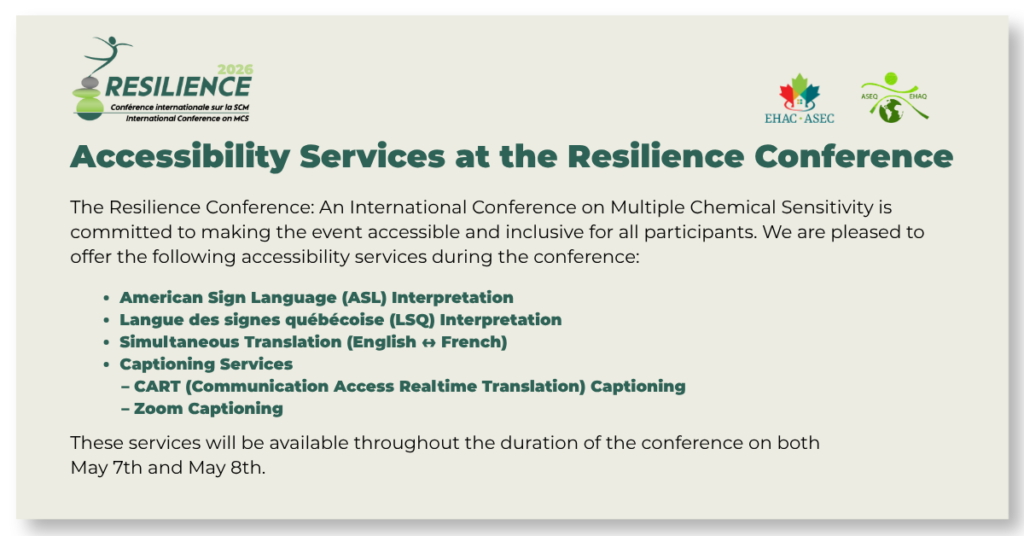 Accessibility Services at the Resilience Conference The Resilience Conference: An International Conference on Multiple Chemical Sensitivity is committed to making the event accessible and inclusive for all participants. We are pleased to offer the following accessibility services during the conference: American Sign Language (ASL) Interpretation Langue des signes québécoise (LSQ) Interprétation Simultaneous Translation (English ↔ French) Captioning Services CART (Communication Access Realtime Translation) Captioning Zoom Captioning These services will be available throughout the duration of the conference on both May 7th and May 8th.